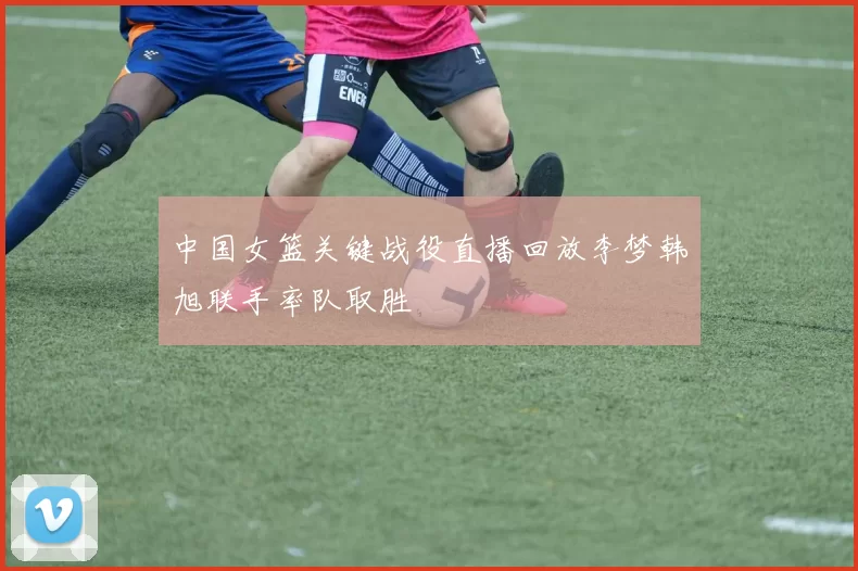 中国女篮关键战役直播回放李梦韩旭联手率队取胜