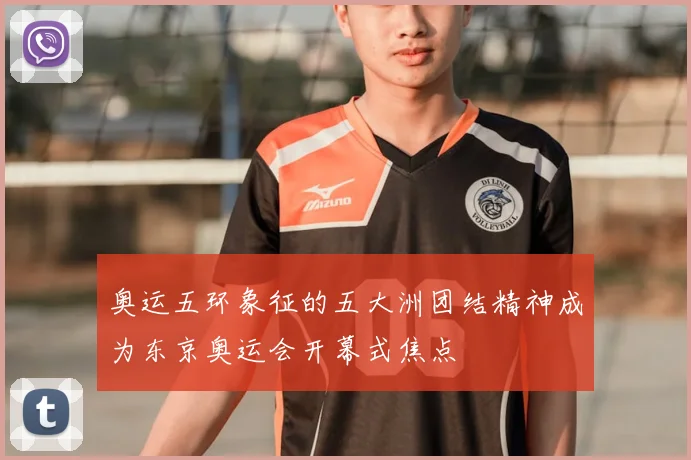 奥运五环象征的五大洲团结精神成为东京奥运会开幕式焦点
