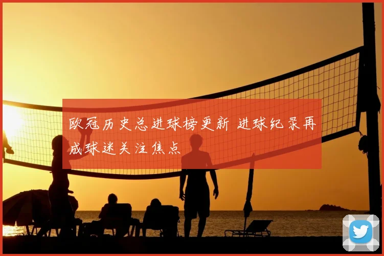 欧冠历史总进球榜更新 进球纪录再成球迷关注焦点