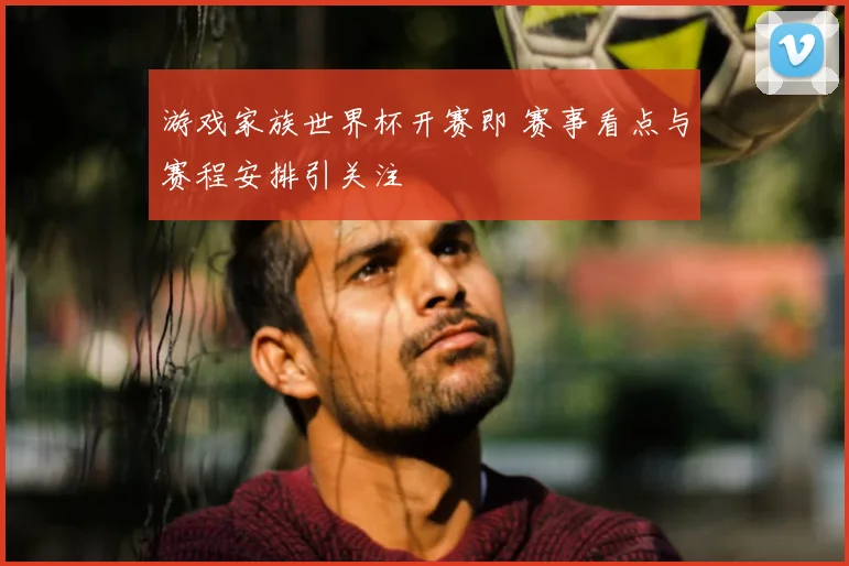游戏家族世界杯开赛即 赛事看点与赛程安排引关注