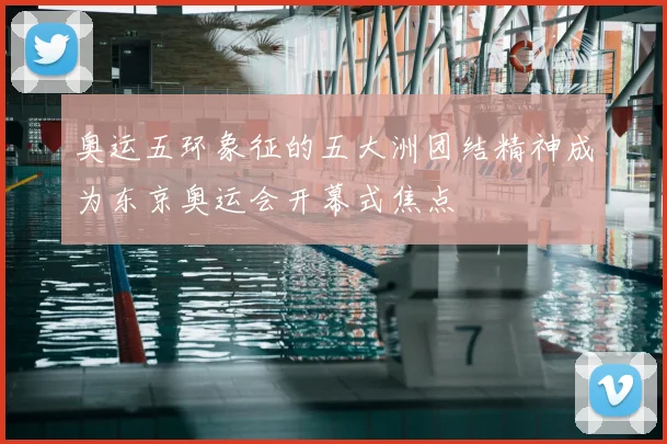 奥运五环象征的五大洲团结精神成为东京奥运会开幕式焦点