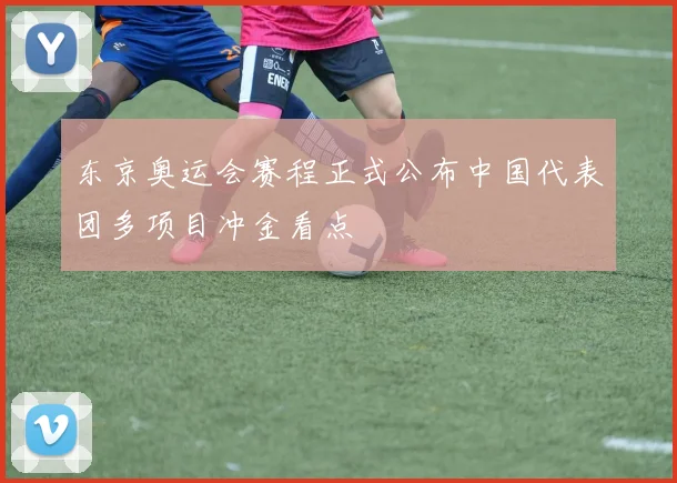 东京奥运会赛程正式公布中国代表团多项目冲金看点