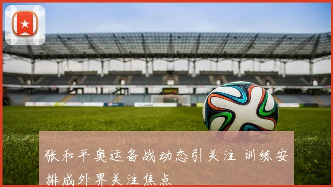 张和平奥运备战动态引关注 训练安排成外界关注焦点