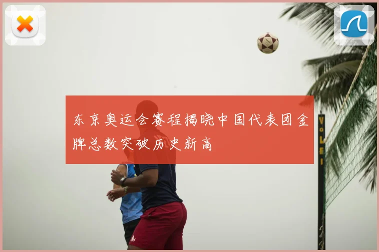 东京奥运会赛程揭晓中国代表团金牌总数突破历史新高