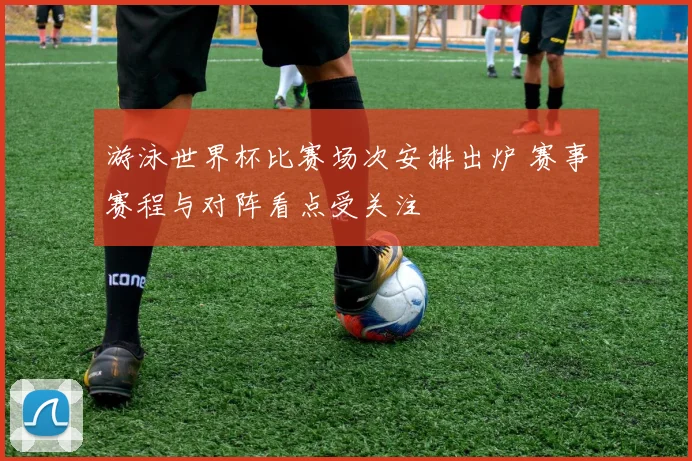 游泳世界杯比赛场次安排出炉 赛事赛程与对阵看点受关注